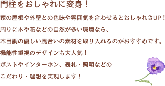 門柱をおしゃれに変身！家の屋根や外壁との色味や雰囲気を合わせるとおしゃれさUP！周りに木や花などの自然が多い環境なら、木目調の優しい風合いの素材を取り入れるのがおすすめです。機能性重視のデザインも大人気！ポストやインターホン、表札・照明などのこだわり・理想を実現します！