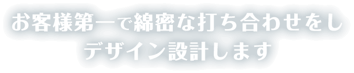 お客様第⼀で綿密な打ち合わせをし
デザイン設計します